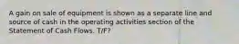 A gain on sale of equipment is shown as a separate line and source of cash in the operating activities section of the Statement of Cash Flows. T/F?