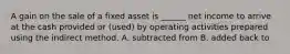 A gain on the sale of a fixed asset is ______ net income to arrive at the cash provided or (used) by operating activities prepared using the indirect method. A. subtracted from B. added back to