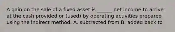 A gain on the sale of a fixed asset is ______ net income to arrive at the cash provided or (used) by operating activities prepared using the indirect method. A. subtracted from B. added back to