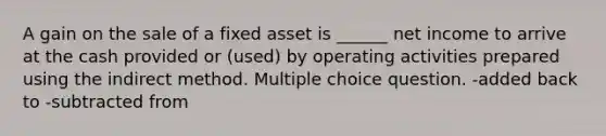 A gain on the sale of a fixed asset is ______ net income to arrive at the cash provided or (used) by operating activities prepared using the indirect method. Multiple choice question. -added back to -subtracted from