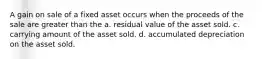 A gain on sale of a fixed asset occurs when the proceeds of the sale are greater than the a. residual value of the asset sold. c. carrying amount of the asset sold. d. accumulated depreciation on the asset sold.