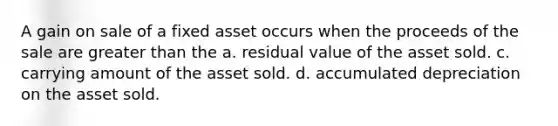 A gain on sale of a fixed asset occurs when the proceeds of the sale are greater than the a. residual value of the asset sold. c. carrying amount of the asset sold. d. accumulated depreciation on the asset sold.