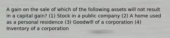 A gain on the sale of which of the following assets will not result in a capital gain? (1) Stock in a public company (2) A home used as a personal residence (3) Goodwill of a corporation (4) Inventory of a corporation