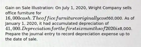 Gain on Sale Illustration: On July 1, 2020, Wright Company sells office furniture for 16,000 cash. The office furniture originally cost60,000. As of January 1, 2020, it had accumulated depreciation of 41,000. Depreciation for the first six months of 2020 is8,000. Prepare the journal entry to record depreciation expense up to the date of sale.