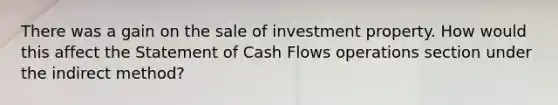 There was a gain on the sale of investment property. How would this affect the Statement of Cash Flows operations section under the indirect method?