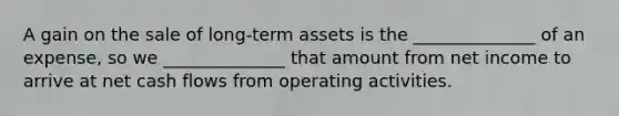 A gain on the sale of long-term assets is the ______________ of an expense, so we ______________ that amount from net income to arrive at net cash flows from operating activities.