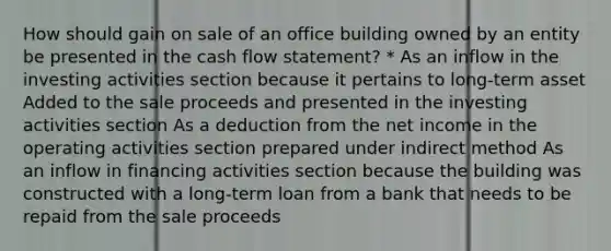 How should gain on sale of an office building owned by an entity be presented in the cash flow statement? * As an inflow in the investing activities section because it pertains to long-term asset Added to the sale proceeds and presented in the investing activities section As a deduction from the net income in the operating activities section prepared under indirect method As an inflow in financing activities section because the building was constructed with a long-term loan from a bank that needs to be repaid from the sale proceeds