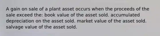 A gain on sale of a plant asset occurs when the proceeds of the sale exceed the: book value of the asset sold. accumulated depreciation on the asset sold. market value of the asset sold. salvage value of the asset sold.