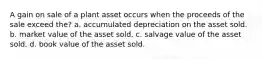 A gain on sale of a plant asset occurs when the proceeds of the sale exceed the? a. accumulated depreciation on the asset sold. b. market value of the asset sold. c. salvage value of the asset sold. d. book value of the asset sold.