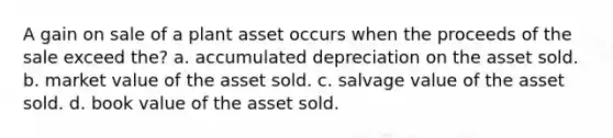 A gain on sale of a plant asset occurs when the proceeds of the sale exceed the? a. accumulated depreciation on the asset sold. b. market value of the asset sold. c. salvage value of the asset sold. d. book value of the asset sold.