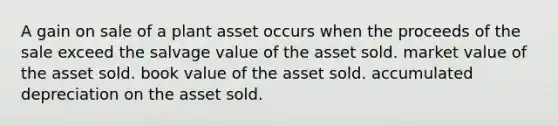 A gain on sale of a plant asset occurs when the proceeds of the sale exceed the salvage value of the asset sold. market value of the asset sold. book value of the asset sold. accumulated depreciation on the asset sold.