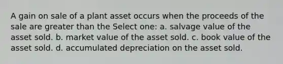 A gain on sale of a plant asset occurs when the proceeds of the sale are greater than the Select one: a. salvage value of the asset sold. b. market value of the asset sold. c. book value of the asset sold. d. accumulated depreciation on the asset sold.