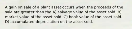 A gain on sale of a plant asset occurs when the proceeds of the sale are <a href='https://www.questionai.com/knowledge/ktgHnBD4o3-greater-than' class='anchor-knowledge'>greater than</a> the A) salvage value of the asset sold. B) market value of the asset sold. C) book value of the asset sold. D) accumulated depreciation on the asset sold.