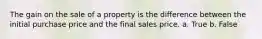 The gain on the sale of a property is the difference between the initial purchase price and the final sales price. a. True b. False