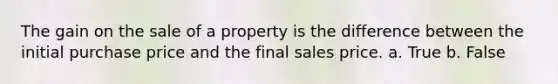 The gain on the sale of a property is the difference between the initial purchase price and the final sales price. a. True b. False