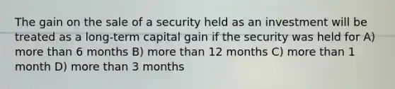 The gain on the sale of a security held as an investment will be treated as a long-term capital gain if the security was held for A) more than 6 months B) more than 12 months C) more than 1 month D) more than 3 months