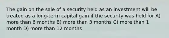 The gain on the sale of a security held as an investment will be treated as a long-term capital gain if the security was held for A) more than 6 months B) more than 3 months C) more than 1 month D) more than 12 months