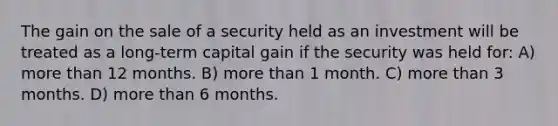 The gain on the sale of a security held as an investment will be treated as a long-term capital gain if the security was held for: A) more than 12 months. B) more than 1 month. C) more than 3 months. D) more than 6 months.