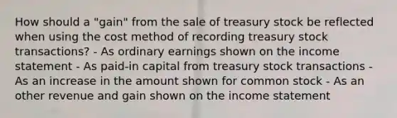 How should a "gain" from the sale of treasury stock be reflected when using the cost method of recording treasury stock transactions? - As ordinary earnings shown on the income statement - As paid-in capital from treasury stock transactions - As an increase in the amount shown for common stock - As an other revenue and gain shown on the income statement