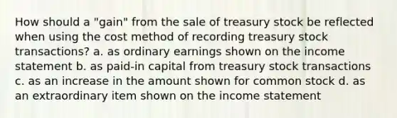 How should a "gain" from the sale of treasury stock be reflected when using the cost method of recording treasury stock transactions? a. as ordinary earnings shown on the income statement b. as paid-in capital from treasury stock transactions c. as an increase in the amount shown for common stock d. as an extraordinary item shown on the income statement