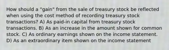 How should a "gain" from the sale of treasury stock be reflected when using the cost method of recording treasury stock transactions? A) As paid-in capital from treasury stock transactions. B) As an increase in the amount shown for common stock. C) As ordinary earnings shown on the income statement. D) As an extraordinary item shown on the income statement