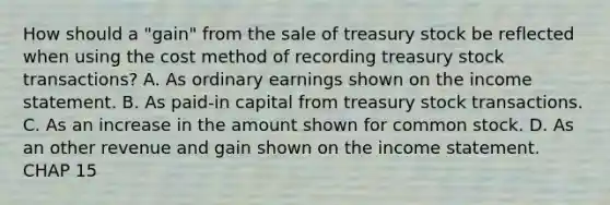 How should a "gain" from the sale of treasury stock be reflected when using the cost method of recording treasury stock transactions? A. As ordinary earnings shown on the income statement. B. As paid-in capital from treasury stock transactions. C. As an increase in the amount shown for common stock. D. As an other revenue and gain shown on the income statement. CHAP 15