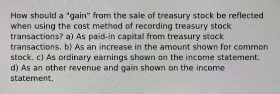 How should a "gain" from the sale of treasury stock be reflected when using the cost method of recording treasury stock transactions? a) As paid-in capital from treasury stock transactions. b) As an increase in the amount shown for common stock. c) As ordinary earnings shown on the <a href='https://www.questionai.com/knowledge/kCPMsnOwdm-income-statement' class='anchor-knowledge'>income statement</a>. d) As an other revenue and gain shown on the income statement.