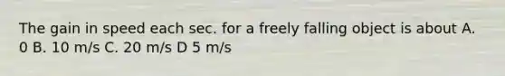 The gain in speed each sec. for a freely falling object is about A. 0 B. 10 m/s C. 20 m/s D 5 m/s