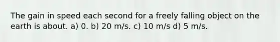 The gain in speed each second for a freely falling object on the earth is about. a) 0. b) 20 m/s. c) 10 m/s d) 5 m/s.