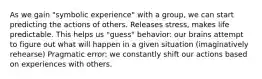 As we gain "symbolic experience" with a group, we can start predicting the actions of others. Releases stress, makes life predictable. This helps us "guess" behavior: our brains attempt to figure out what will happen in a given situation (imaginatively rehearse) Pragmatic error: we constantly shift our actions based on experiences with others.