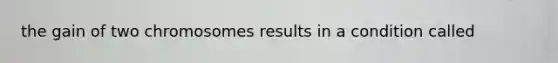 the gain of two chromosomes results in a condition called