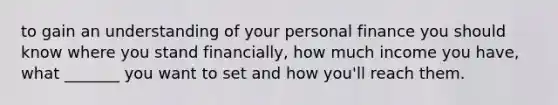 to gain an understanding of your personal finance you should know where you stand financially, how much income you have, what _______ you want to set and how you'll reach them.