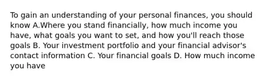 To gain an understanding of your personal finances, you should know A.Where you stand financially, how much income you have, what goals you want to set, and how you'll reach those goals B. Your investment portfolio and your financial advisor's contact information C. Your financial goals D. How much income you have