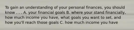 To gain an understanding of your personal finances, you should know . . . A. your financial goals B. where your stand financially, how much income you have, what goals you want to set, and how you'll reach those goals C. how much income you have