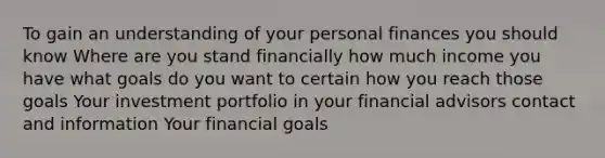 To gain an understanding of your personal finances you should know Where are you stand financially how much income you have what goals do you want to certain how you reach those goals Your investment portfolio in your financial advisors contact and information Your financial goals