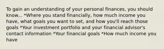 To gain an understanding of your personal finances, you should know... *Where you stand financially, how much income you have, what goals you want to set, and how you'll reach those goals *Your investment portfolio and your financial advisor's contact information *Your financial goals *How much income you have