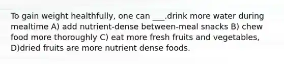 To gain weight healthfully, one can ___.drink more water during mealtime A) add nutrient-dense between-meal snacks B) chew food more thoroughly C) eat more fresh fruits and vegetables, D)dried fruits are more nutrient dense foods.