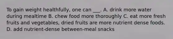 To gain weight healthfully, one can ___. A. drink more water during mealtime B. chew food more thoroughly C. eat more fresh fruits and vegetables, dried fruits are more nutrient dense foods. D. add nutrient-dense between-meal snacks