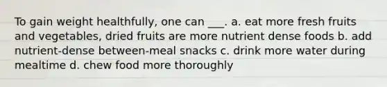 To gain weight healthfully, one can ___. a. eat more fresh fruits and vegetables, dried fruits are more nutrient dense foods b. add nutrient-dense between-meal snacks c. drink more water during mealtime d. chew food more thoroughly