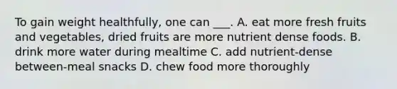 To gain weight healthfully, one can ___. A. eat more fresh fruits and vegetables, dried fruits are more nutrient dense foods. B. drink more water during mealtime C. add nutrient-dense between-meal snacks D. chew food more thoroughly