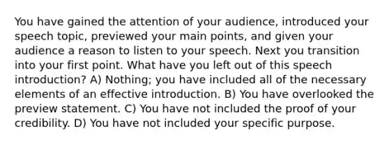 You have gained the attention of your audience, introduced your speech topic, previewed your main points, and given your audience a reason to listen to your speech. Next you transition into your first point. What have you left out of this speech introduction? A) Nothing; you have included all of the necessary elements of an effective introduction. B) You have overlooked the preview statement. C) You have not included the proof of your credibility. D) You have not included your specific purpose.