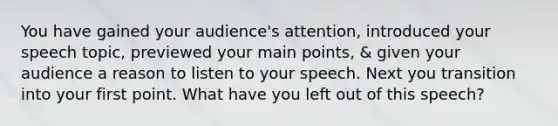 You have gained your audience's attention, introduced your speech topic, previewed your main points, & given your audience a reason to listen to your speech. Next you transition into your first point. What have you left out of this speech?