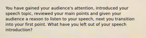 You have gained your audience's attention, introduced your speech topic, reviewed your main points and given your audience a reason to listen to your speech, next you transition into your first point. What have you left out of your speech introduction?