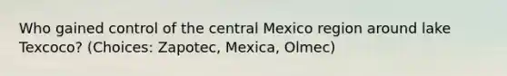 Who gained control of the central Mexico region around lake Texcoco? (Choices: Zapotec, Mexica, Olmec)