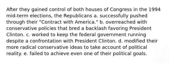 After they gained control of both houses of Congress in the 1994 mid-term elections, the Republicans a. successfully pushed through their "Contract with America." b. overreached with conservative policies that bred a backlash favoring President Clinton. c. worked to keep the federal government running despite a confrontation with President Clinton. d. modified their more radical conservative ideas to take account of political reality. e. failed to achieve even one of their political goals.