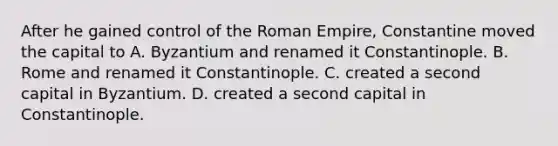 After he gained control of the Roman Empire, Constantine moved the capital to A. Byzantium and renamed it Constantinople. B. Rome and renamed it Constantinople. C. created a second capital in Byzantium. D. created a second capital in Constantinople.