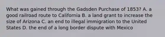 What was gained through the Gadsden Purchase of 1853? A. a good railroad route to California B. a land grant to increase the size of Arizona C. an end to illegal immigration to the United States D. the end of a long border dispute with Mexico