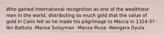 Who gained international recognition as one of the wealthiest men in the world, distributing so much gold that the value of gold in Cairo fell as he made his pilgrimage to Mecca in 1324-5? -Ibn Battuta -Mansa Sulayman -Mansa Musa -Wangara Dyula