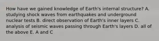 How have we gained knowledge of Earth's internal structure? A. studying shock waves from earthquakes and underground nuclear tests B. direct observation of Earth's inner layers C. analysis of seismic waves passing through Earth's layers D. all of the above E. A and C