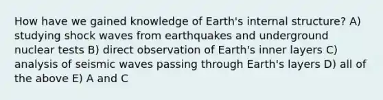 How have we gained knowledge of Earth's internal structure? A) studying shock waves from earthquakes and underground nuclear tests B) direct observation of Earth's inner layers C) analysis of seismic waves passing through Earth's layers D) all of the above E) A and C